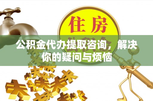 梁平公积金代办提取咨询，解决你的疑问与烦恼