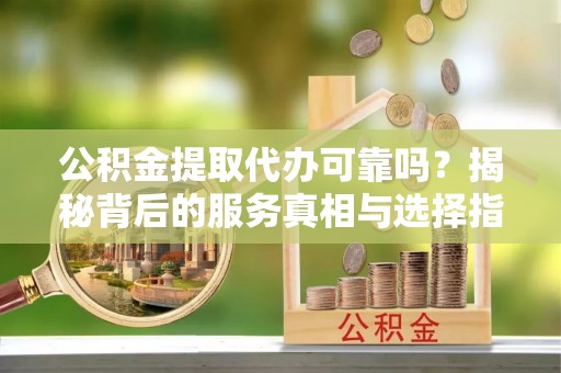 梁平公积金提取代办可靠吗？揭秘背后的服务真相与选择指南