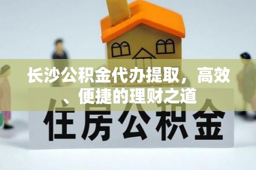 梁平长沙公积金代办提取，高效、便捷的理财之道