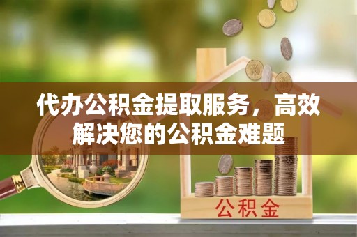 梁平代办公积金提取服务，高效解决您的公积金难题