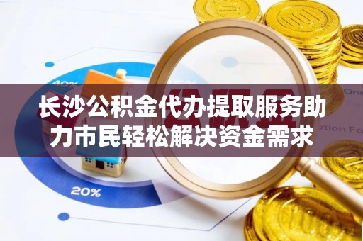 梁平长沙公积金代办提取服务助力市民轻松解决资金需求