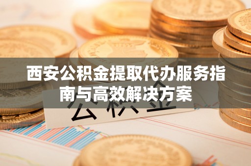 梁平西安公积金提取代办服务指南与高效解决方案