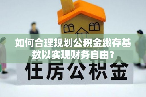 梁平如何合理规划公积金缴存基数以实现财务自由？