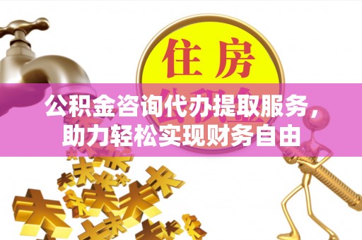 梁平公积金咨询代办提取服务，助力轻松实现财务自由