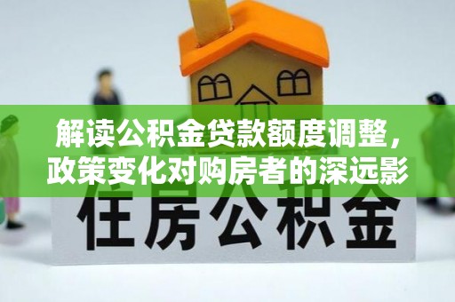 梁平解读公积金贷款额度调整，政策变化对购房者的深远影响