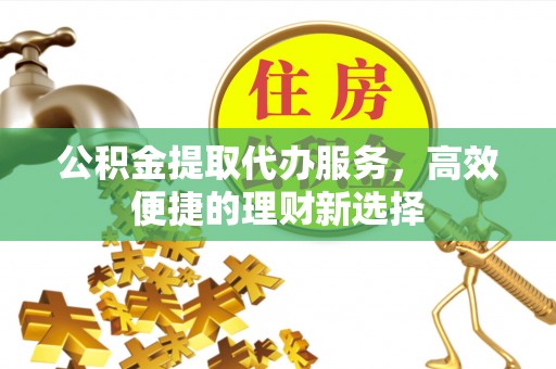 梁平公积金提取代办服务，高效便捷的理财新选择