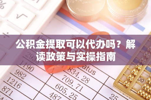 梁平公积金提取可以代办吗？解读政策与实操指南