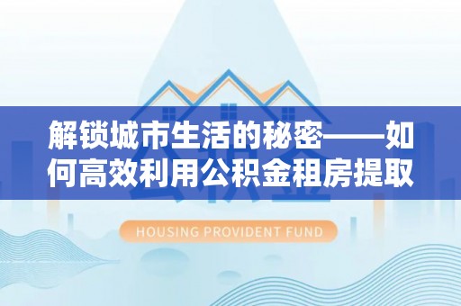 梁平解锁城市生活的秘密——如何高效利用公积金租房提取政策优化居住体验