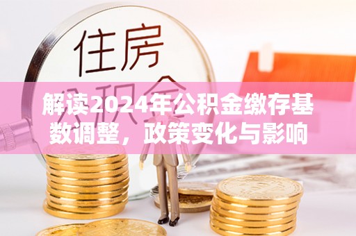 梁平解读2024年公积金缴存基数调整，政策变化与影响