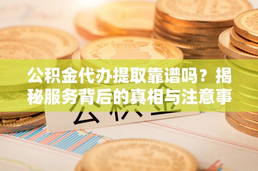 梁平公积金代办提取靠谱吗？揭秘服务背后的真相与注意事项