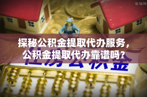 梁平探秘公积金提取代办服务，公积金提取代办靠谱吗？