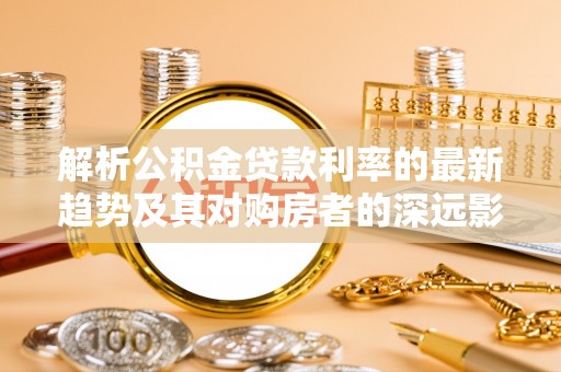 梁平解析公积金贷款利率的最新趋势及其对购房者的深远影响