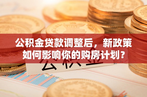 梁平公积金贷款调整后，新政策如何影响你的购房计划？