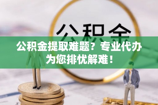 梁平公积金提取难题？专业代办为您排忧解难！