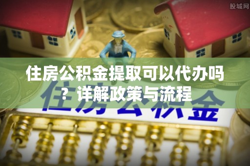 梁平住房公积金提取可以代办吗？详解政策与流程