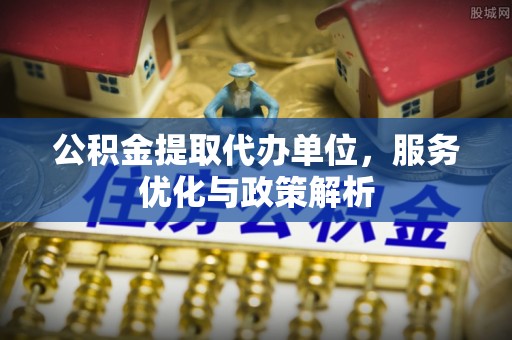 梁平公积金提取代办单位，服务优化与政策解析