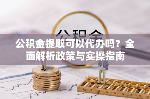 梁平公积金提取可以代办吗？全面解析政策与实操指南