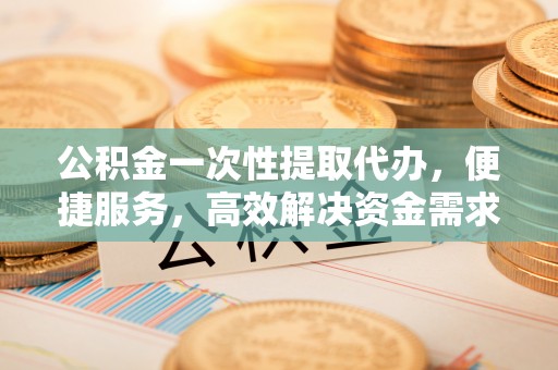 梁平公积金一次性提取代办，便捷服务，高效解决资金需求