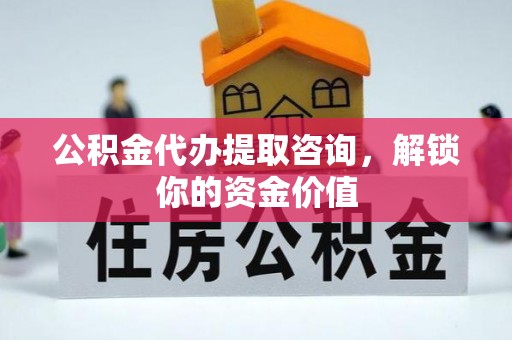 梁平公积金代办提取咨询，解锁你的资金价值