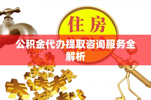 梁平公积金代办提取咨询服务全解析