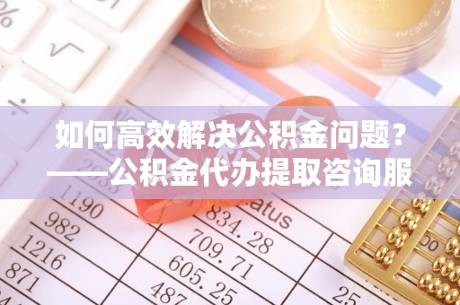 梁平如何高效解决公积金问题？——公积金代办提取咨询服务指南