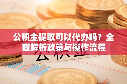 梁平公积金提取可以代办吗？全面解析政策与操作流程