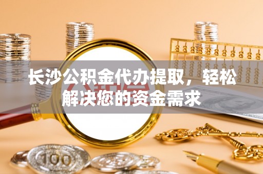 梁平长沙公积金代办提取，轻松解决您的资金需求