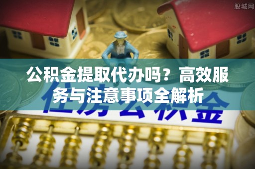 梁平公积金提取代办吗？高效服务与注意事项全解析