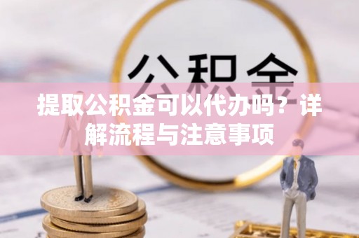 梁平提取公积金可以代办吗？详解流程与注意事项