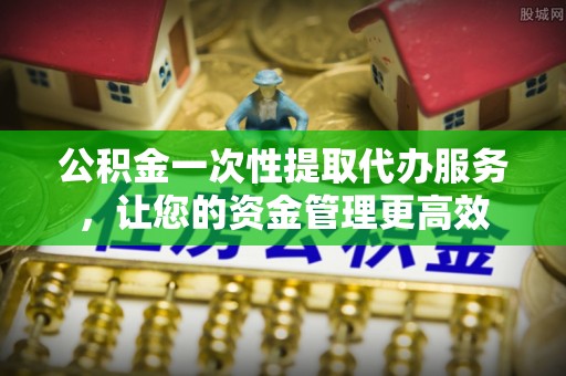 梁平公积金一次性提取代办服务，让您的资金管理更高效