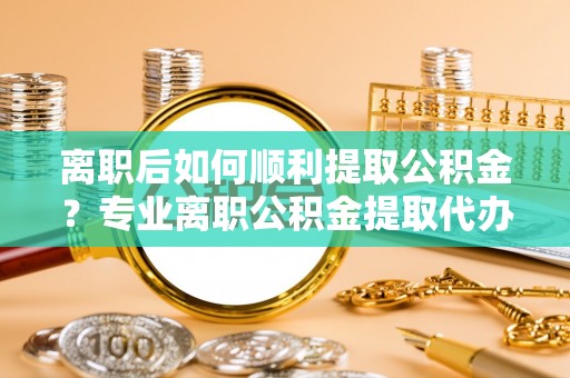梁平离职后如何顺利提取公积金？专业离职公积金提取代办服务指南