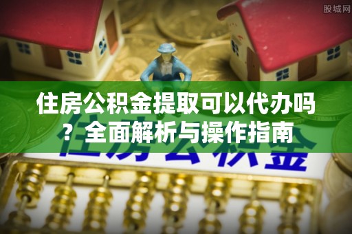 梁平住房公积金提取可以代办吗？全面解析与操作指南