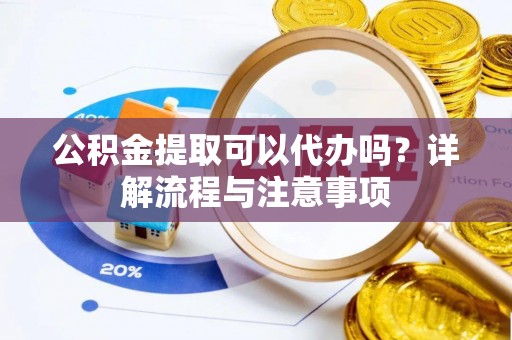 梁平公积金提取可以代办吗？详解流程与注意事项