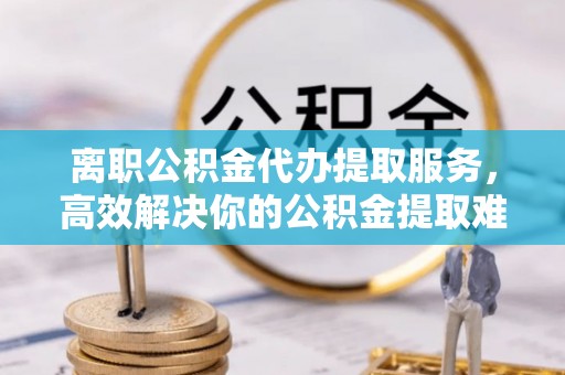 梁平离职公积金代办提取服务，高效解决你的公积金提取难题