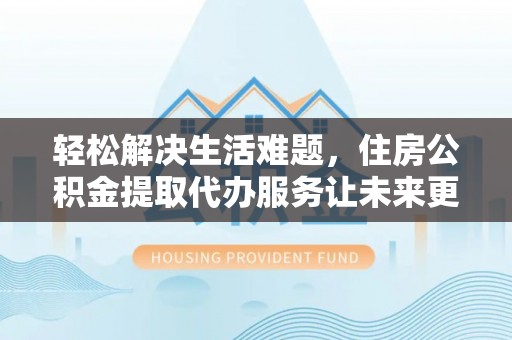 梁平轻松解决生活难题，住房公积金提取代办服务让未来更安心