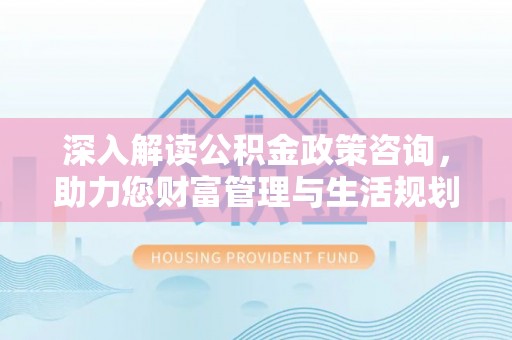 梁平深入解读公积金政策咨询，助力您财富管理与生活规划