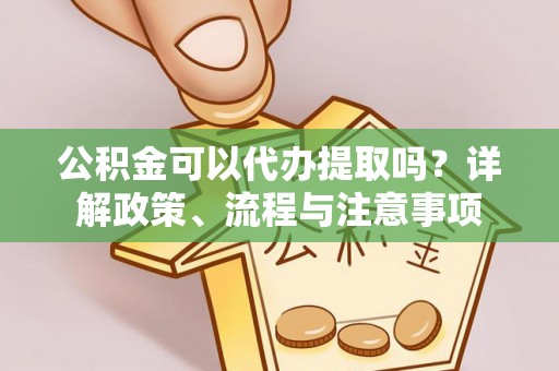 梁平公积金可以代办提取吗？详解政策、流程与注意事项