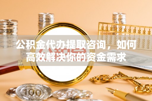 梁平公积金代办提取咨询，如何高效解决你的资金需求