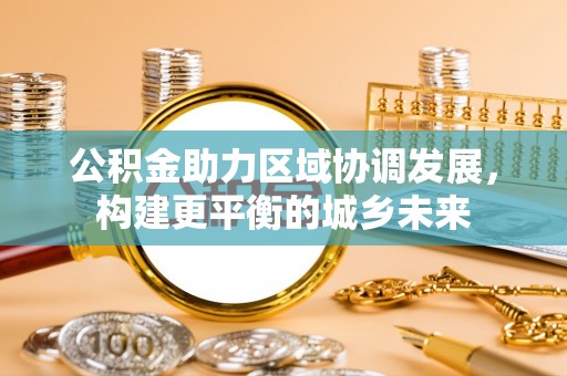 梁平公积金助力区域协调发展，构建更平衡的城乡未来