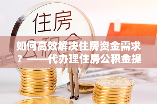 梁平如何高效解决住房资金需求？——代办理住房公积金提取服务全解析