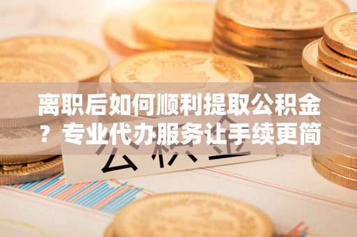 梁平离职后如何顺利提取公积金？专业代办服务让手续更简单