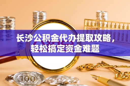 梁平长沙公积金代办提取攻略，轻松搞定资金难题