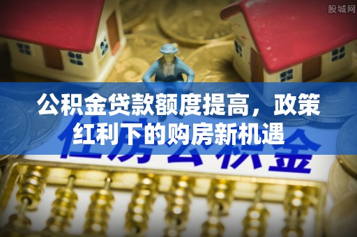 梁平公积金贷款额度提高，政策红利下的购房新机遇