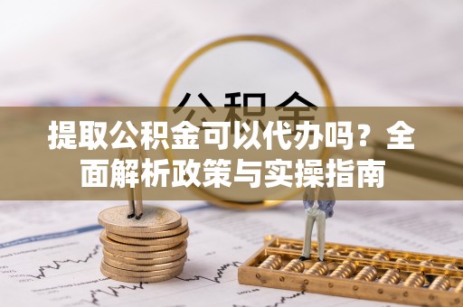 梁平提取公积金可以代办吗？全面解析政策与实操指南