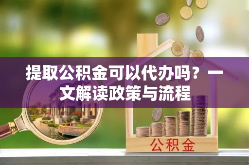 梁平提取公积金可以代办吗？一文解读政策与流程