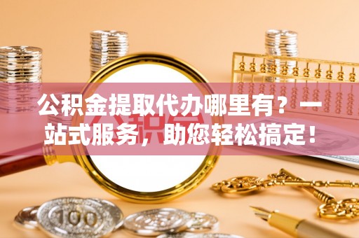梁平公积金提取代办哪里有？一站式服务，助您轻松搞定！