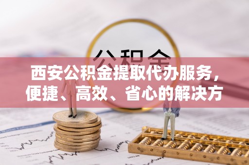 梁平西安公积金提取代办服务，便捷、高效、省心的解决方案