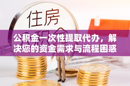 梁平公积金一次性提取代办，解决您的资金需求与流程困惑
