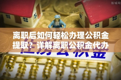 梁平离职后如何轻松办理公积金提取？详解离职公积金代办提取流程