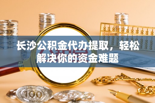 梁平长沙公积金代办提取，轻松解决你的资金难题